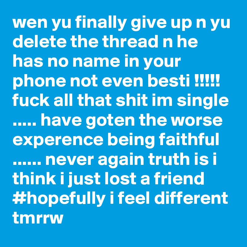 wen yu finally give up n yu delete the thread n he has no name in your phone not even besti !!!!! fuck all that shit im single ..... have goten the worse experence being faithful ...... never again truth is i think i just lost a friend 
#hopefully i feel different tmrrw    