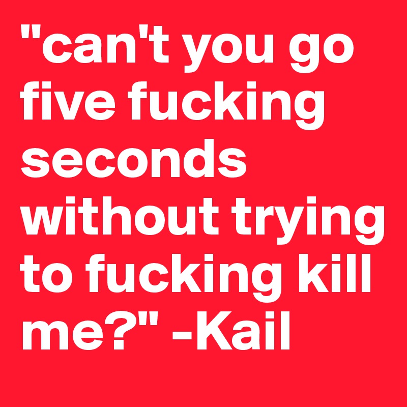 "can't you go five fucking seconds without trying to fucking kill me?" -Kail