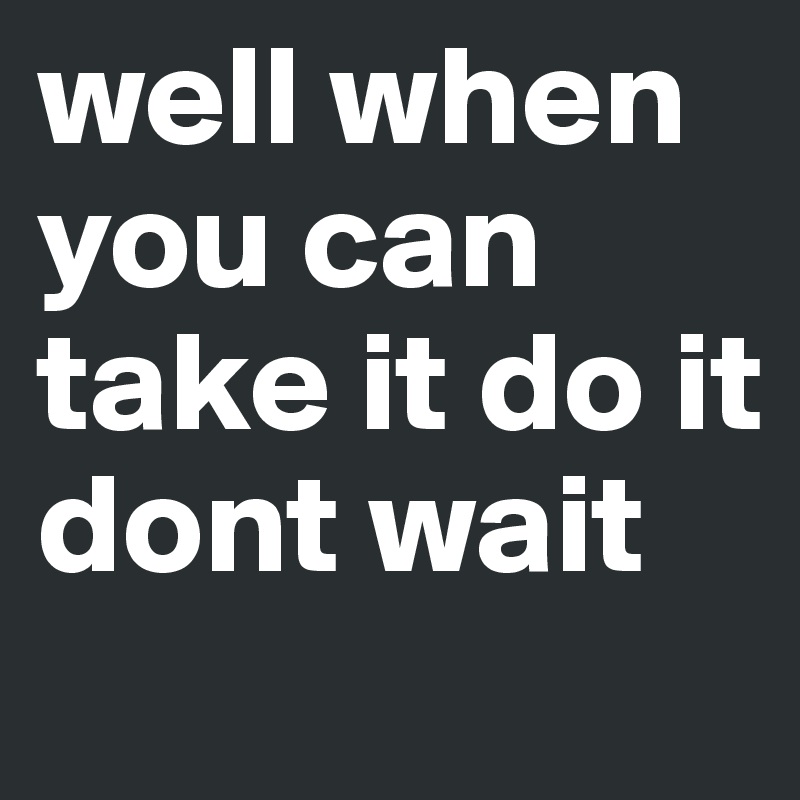 well when you can take it do it dont wait
