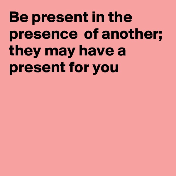 Be present in the presence  of another; they may have a present for you




