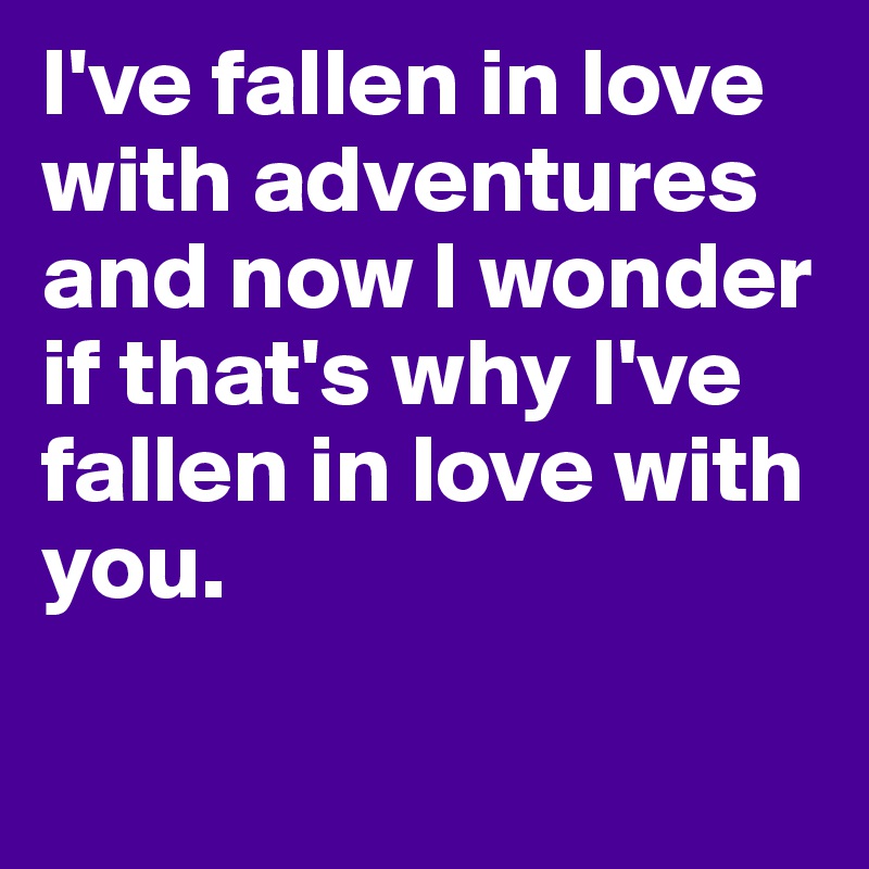I've fallen in love with adventures and now I wonder if that's why I've fallen in love with you. 

