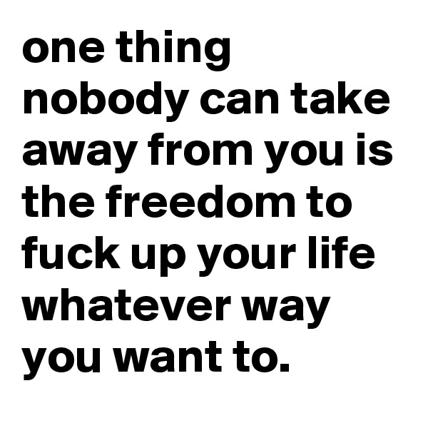 one thing nobody can take away from you is the freedom to fuck up your life whatever way you want to.