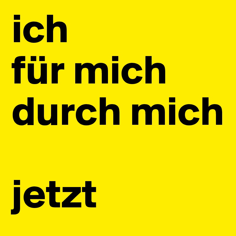 ich
für mich
durch mich

jetzt
