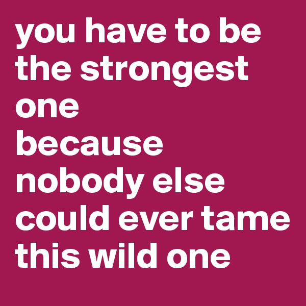 you have to be the strongest one
because
nobody else could ever tame this wild one