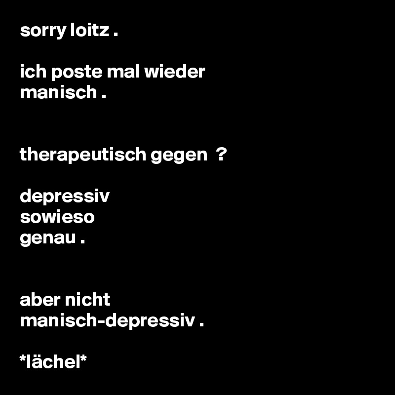 sorry loitz .

ich poste mal wieder
manisch .


therapeutisch gegen  ?

depressiv
sowieso
genau .


aber nicht
manisch-depressiv .
 
*lächel*