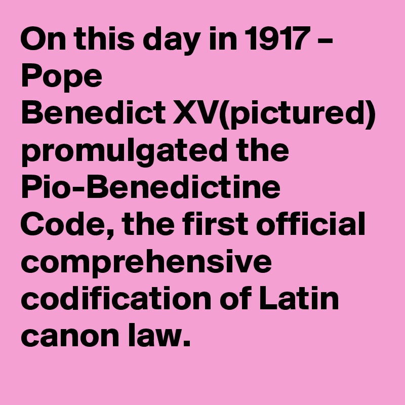 On this day in 1917 – Pope Benedict XV(pictured) promulgated the Pio-Benedictine Code, the first official comprehensive codification of Latin canon law.