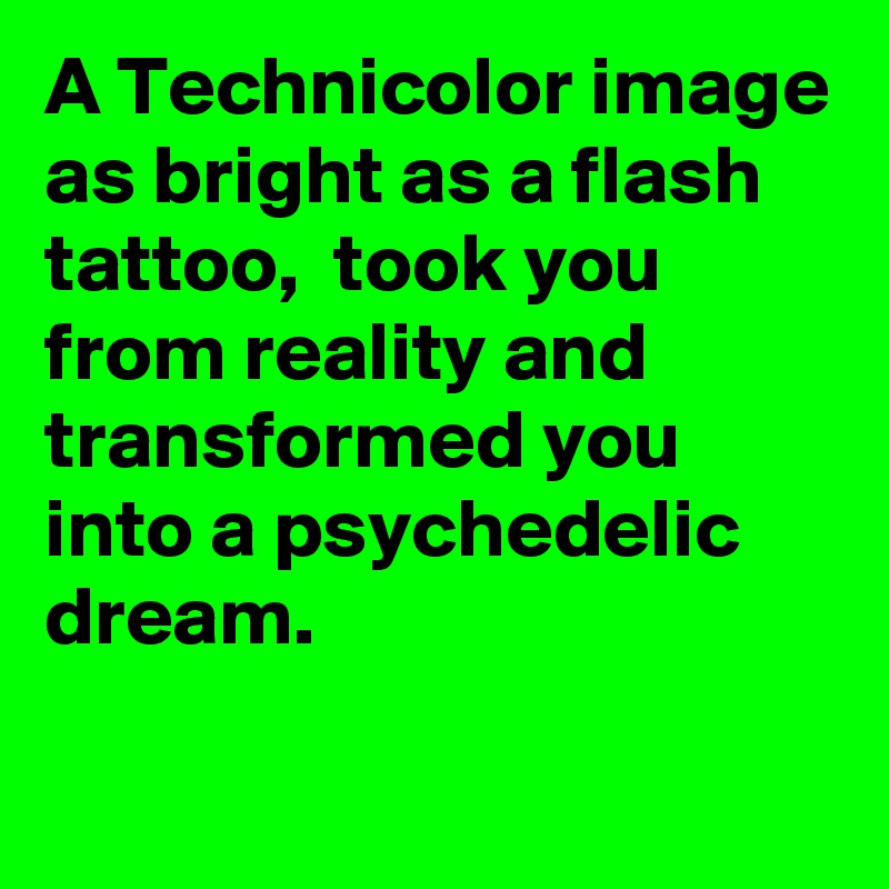 A Technicolor image as bright as a flash tattoo,  took you from reality and transformed you into a psychedelic dream.

