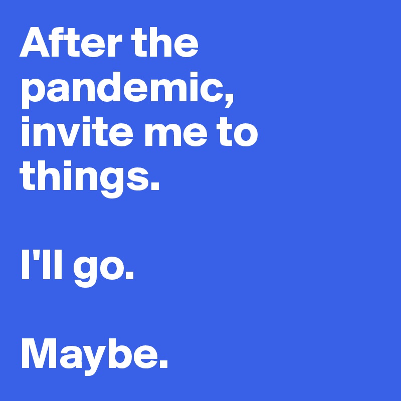 After the pandemic, 
invite me to things. 

I'll go. 

Maybe.
