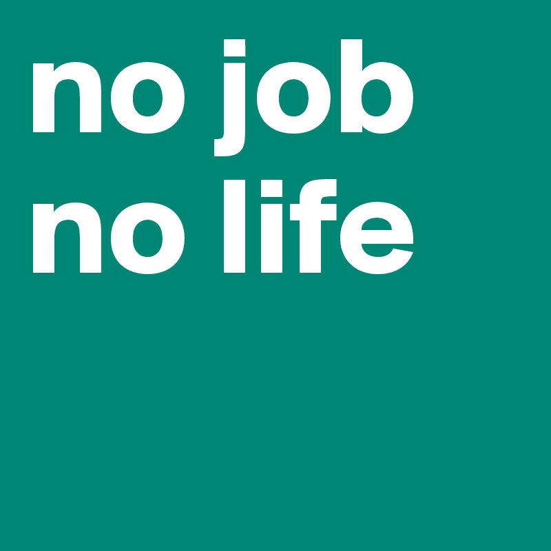 no job
no life