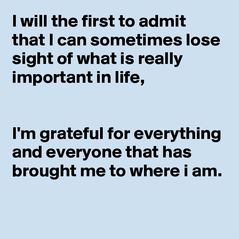 I will the first to admit that I can sometimes lose sight of what is really important in life,


I'm grateful for everything and everyone that has brought me to where i am.

