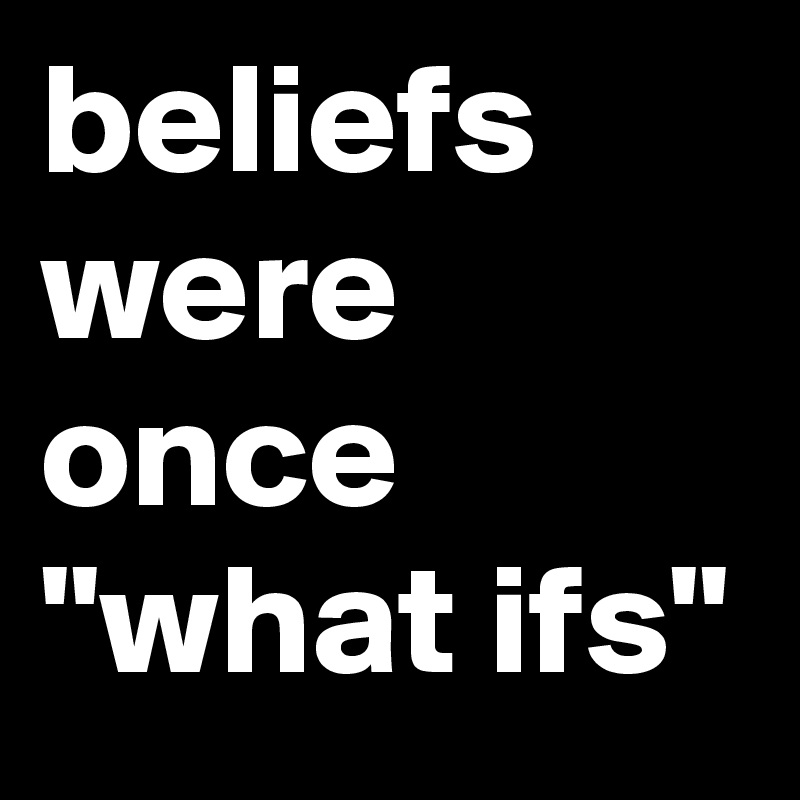 beliefs were once "what ifs"