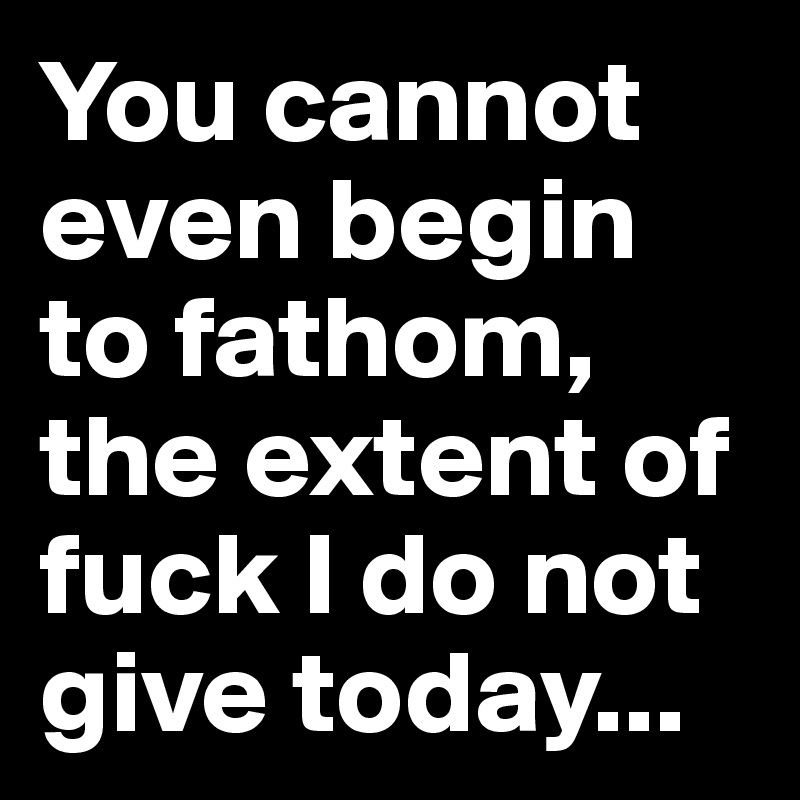 You cannot even begin to fathom, the extent of fuck I do not give today...