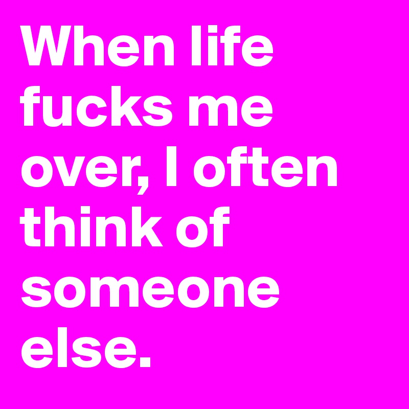 When life fucks me over, I often think of someone else.