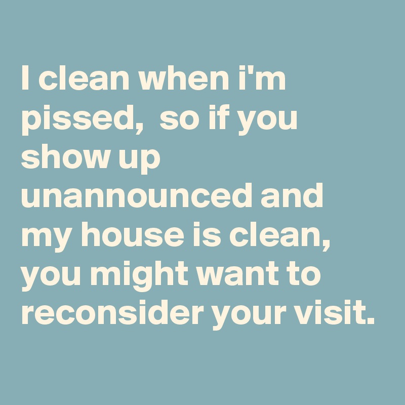 
I clean when i'm pissed,  so if you show up unannounced and my house is clean,  you might want to reconsider your visit. 
