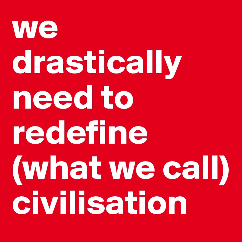 we drastically
need to 
redefine 
(what we call) civilisation