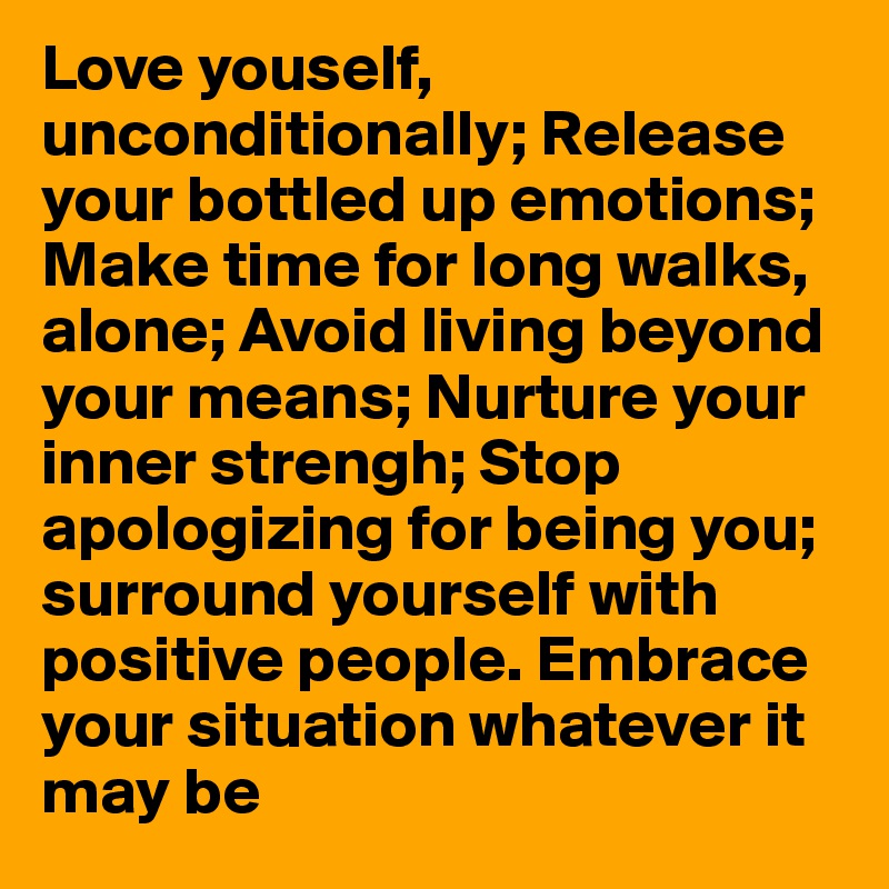 Love youself, unconditionally; Release your bottled up emotions;
Make time for long walks, alone; Avoid living beyond your means; Nurture your inner strengh; Stop apologizing for being you; surround yourself with positive people. Embrace your situation whatever it may be