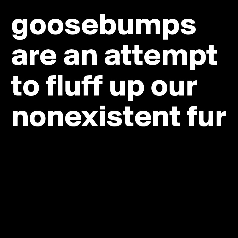 goosebumps are an attempt to fluff up our nonexistent fur

