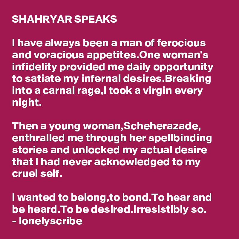 SHAHRYAR SPEAKS

I have always been a man of ferocious and voracious appetites.One woman's infidelity provided me daily opportunity to satiate my infernal desires.Breaking into a carnal rage,I took a virgin every night.

Then a young woman,Scheherazade,
enthralled me through her spellbinding stories and unlocked my actual desire that I had never acknowledged to my cruel self.

I wanted to belong,to bond.To hear and 
be heard.To be desired.Irresistibly so.
- lonelyscribe