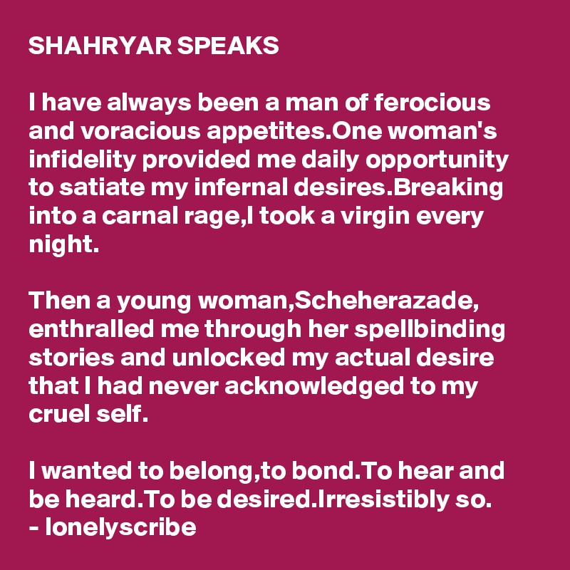 SHAHRYAR SPEAKS

I have always been a man of ferocious and voracious appetites.One woman's infidelity provided me daily opportunity to satiate my infernal desires.Breaking into a carnal rage,I took a virgin every night.

Then a young woman,Scheherazade,
enthralled me through her spellbinding stories and unlocked my actual desire that I had never acknowledged to my cruel self.

I wanted to belong,to bond.To hear and 
be heard.To be desired.Irresistibly so.
- lonelyscribe