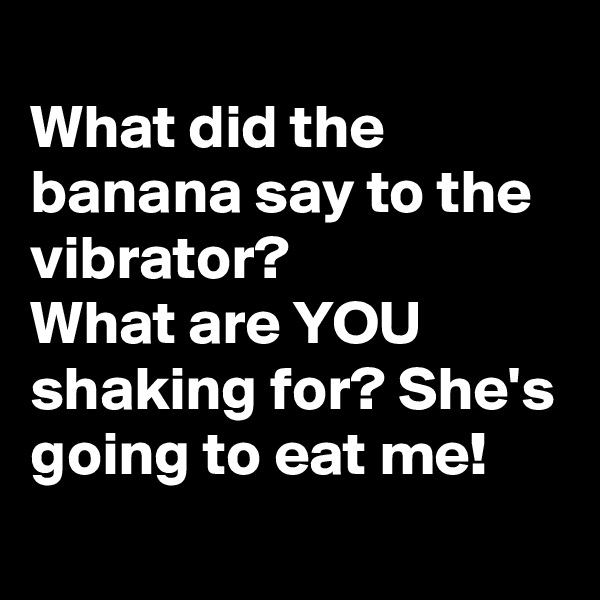 
What did the banana say to the vibrator? 
What are YOU shaking for? She's going to eat me!
