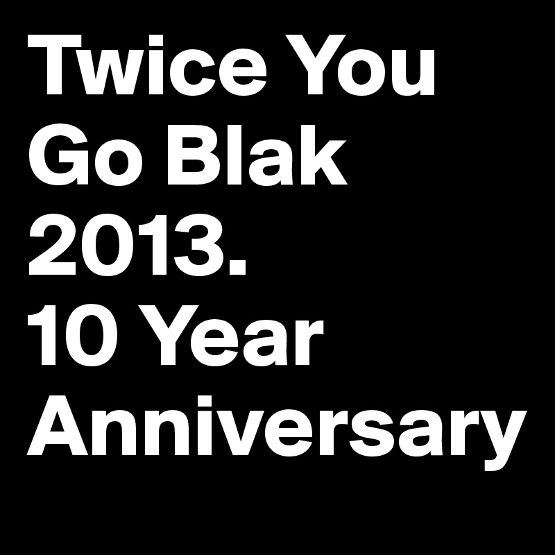 Twice You Go Blak
2013. 
10 Year
Anniversary