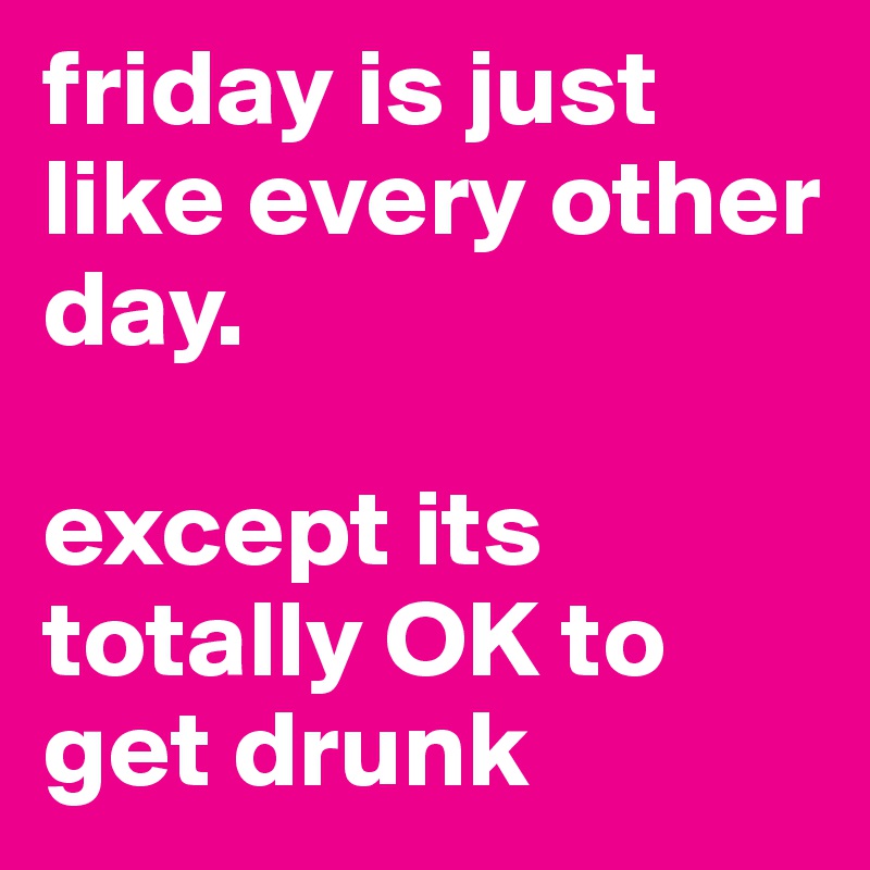 friday is just like every other day.

except its totally OK to get drunk