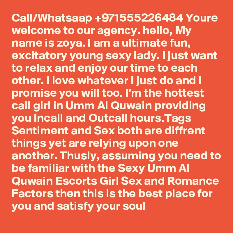 Call/Whatsaap +971555226484 Youre welcome to our agency. hello, My name is zoya. I am a ultimate fun, excitatory young sexy lady. I just want to relax and enjoy our time to each other. I love whatever I just do and I promise you will too. I'm the hottest call girl in Umm Al Quwain providing you Incall and Outcall hours.Tags Sentiment and Sex both are diffrent things yet are relying upon one another. Thusly, assuming you need to be familiar with the Sexy Umm Al Quwain Escorts Girl Sex and Romance Factors then this is the best place for you and satisfy your soul