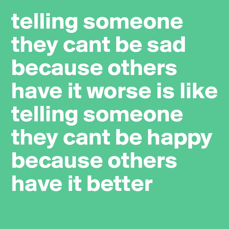 telling someone they cant be sad because others have it worse is like telling someone they cant be happy because others have it better