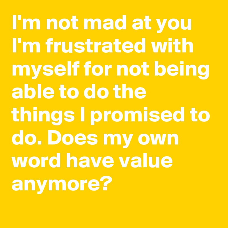I'm not mad at you I'm frustrated with myself for not being able to do the things I promised to do. Does my own word have value anymore?