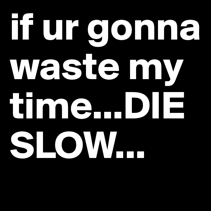 if ur gonna waste my time...DIE SLOW...
