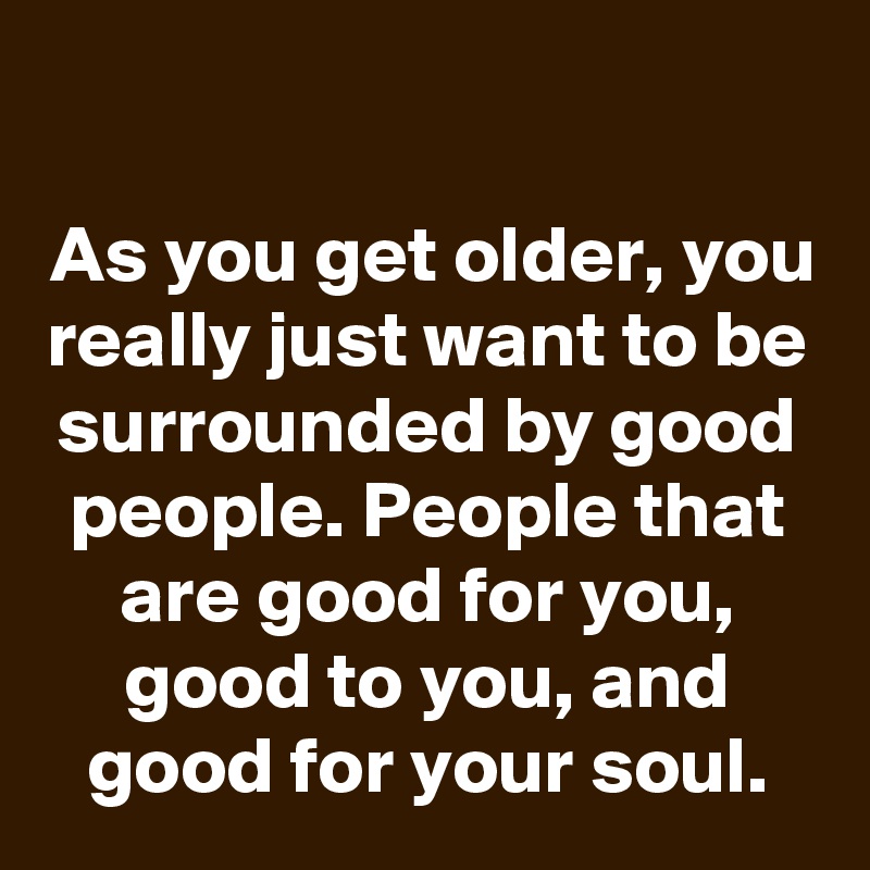 

As you get older, you really just want to be surrounded by good people. People that are good for you, good to you, and good for your soul.