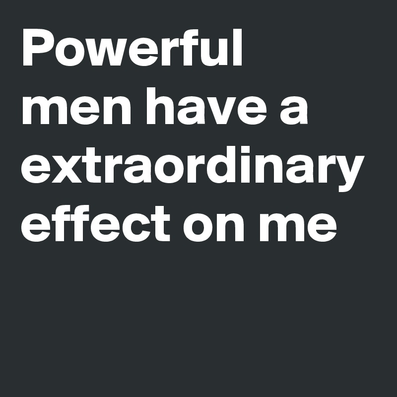 Powerful men have a extraordinary effect on me