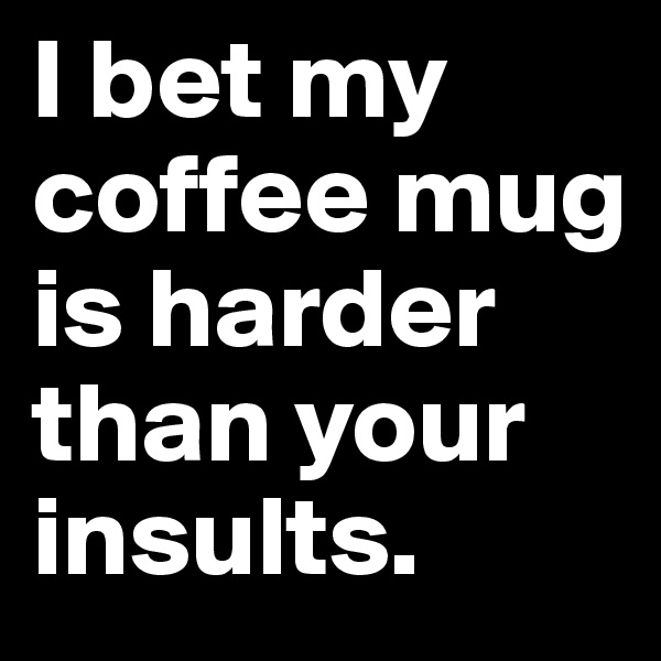 I bet my coffee mug is harder than your insults.
