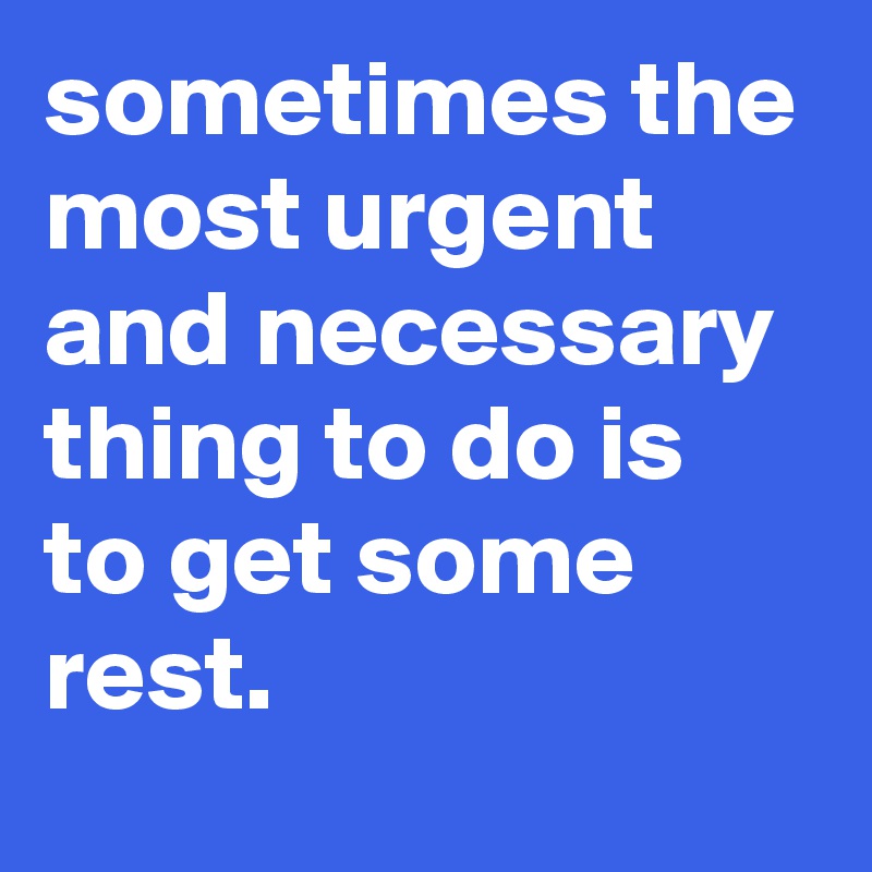 sometimes the most urgent and necessary thing to do is to get some rest.