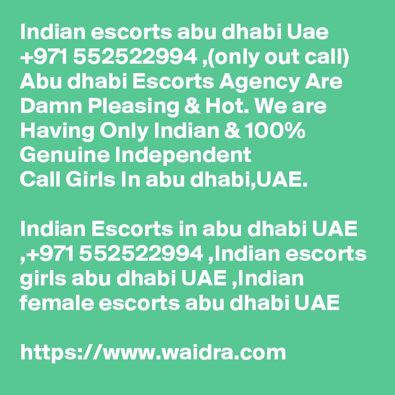 Indian escorts abu dhabi Uae +971 552522994 ,(only out call) Abu dhabi Escorts Agency Are Damn Pleasing & Hot. We are Having Only Indian & 100% Genuine Independent 
Call Girls In abu dhabi,UAE. 

Indian Escorts in abu dhabi UAE ,+971 552522994 ,Indian escorts girls abu dhabi UAE ,Indian female escorts abu dhabi UAE 

https://www.waidra.com