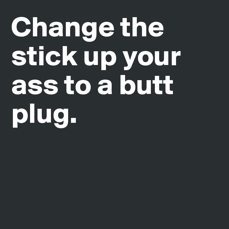 Change the stick up your ass to a butt plug.



