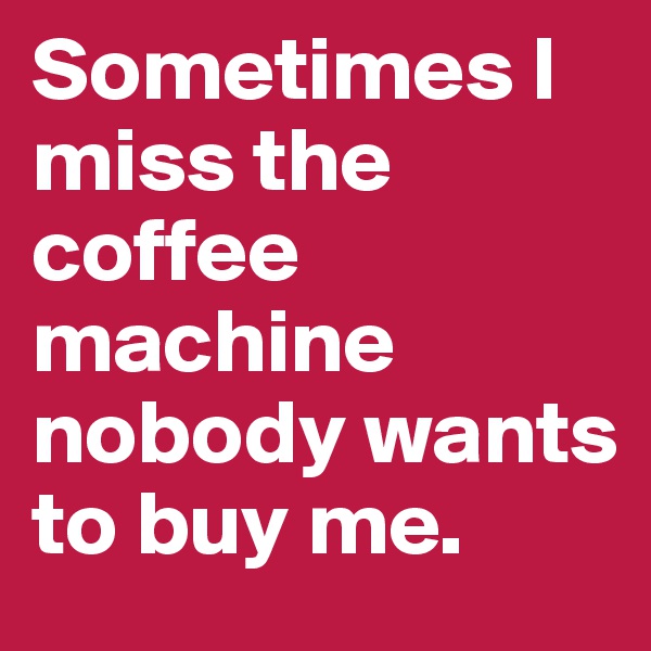 Sometimes I miss the coffee machine nobody wants to buy me.