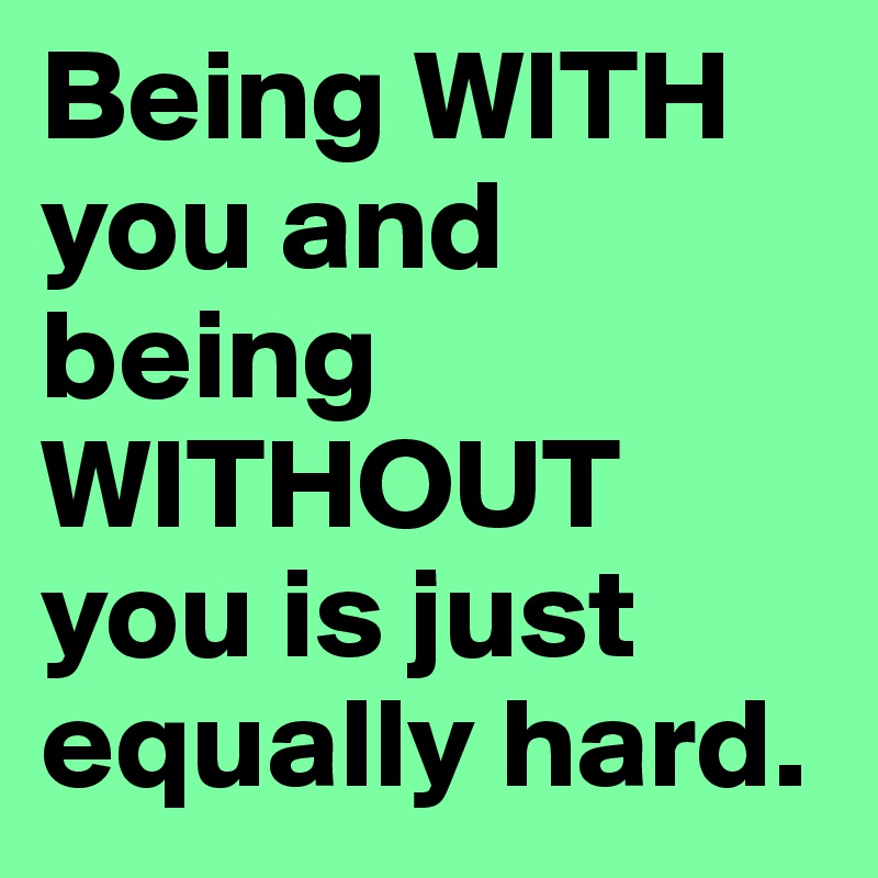 Being WITH you and being WITHOUT you is just equally hard. 