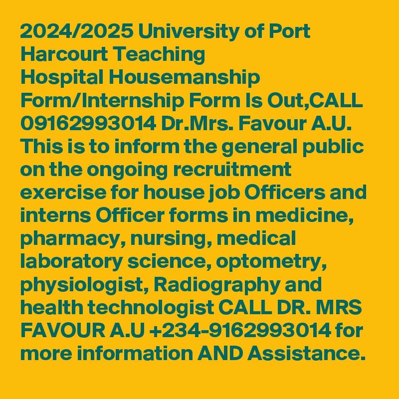 2024/2025 University of Port Harcourt Teaching Hospital Housemanship Form/Internship Form Is Out,CALL 09162993014 Dr.Mrs. Favour A.U. This is to inform the general public on the ongoing recruitment exercise for house job Officers and interns Officer forms in medicine, pharmacy, nursing, medical laboratory science, optometry, physiologist, Radiography and health technologist CALL DR. MRS FAVOUR A.U +234-9162993014 for more information AND Assistance.