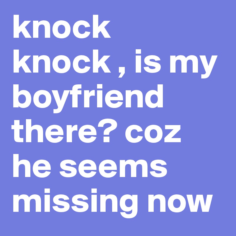 knock knock , is my boyfriend there? coz he seems missing now 