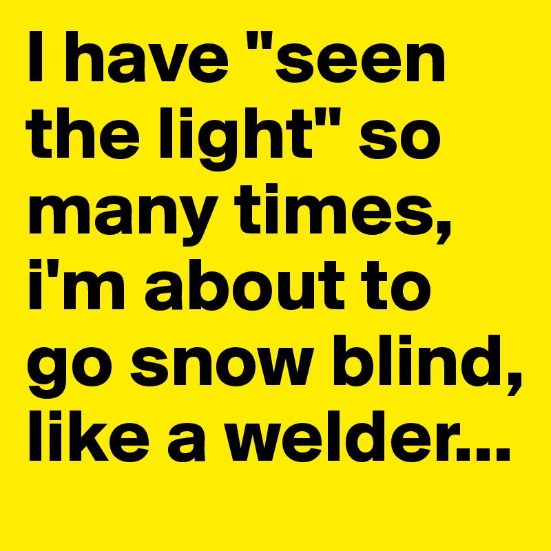 I have "seen the light" so many times, i'm about to go snow blind, like a welder...