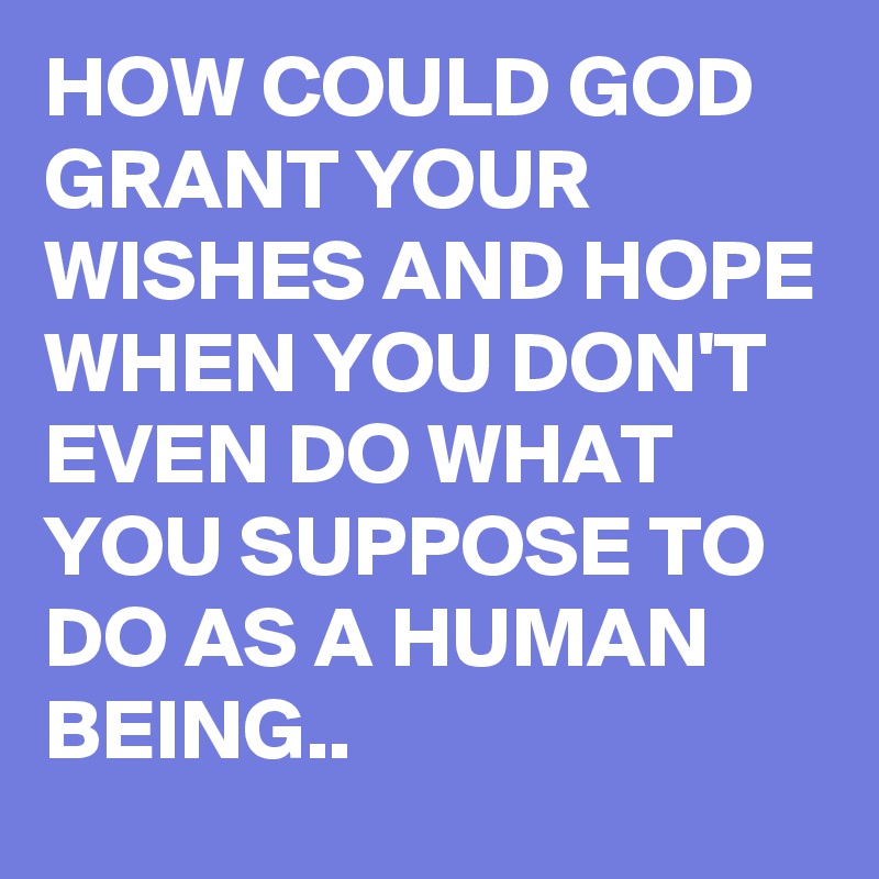 HOW COULD GOD GRANT YOUR WISHES AND HOPE WHEN YOU DON'T EVEN DO WHAT YOU SUPPOSE TO DO AS A HUMAN BEING..