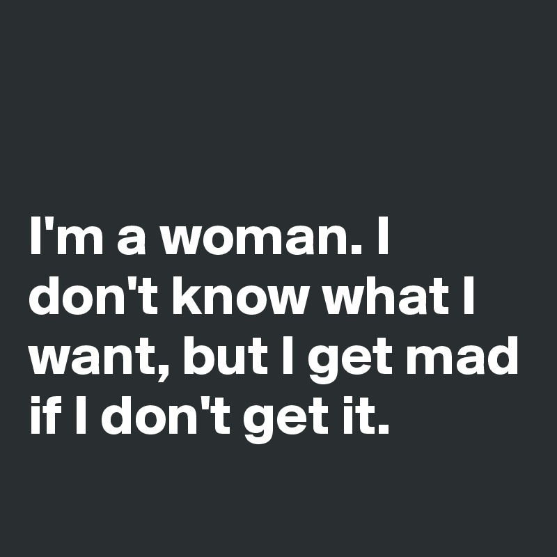 


I'm a woman. I don't know what I want, but I get mad if I don't get it.
