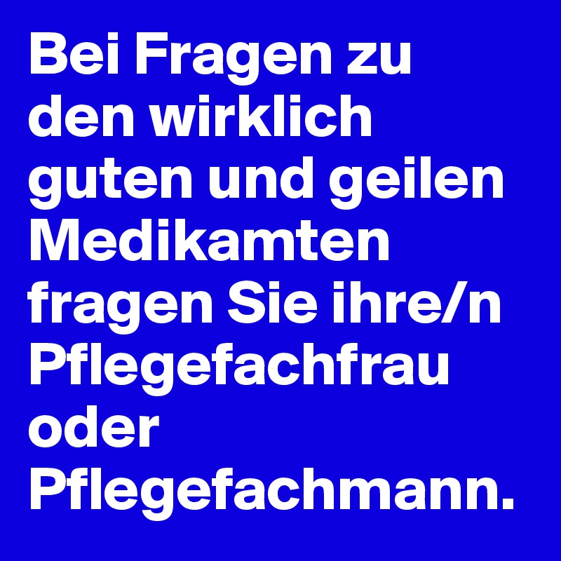 Bei Fragen zu den wirklich guten und geilen Medikamten fragen Sie ihre/n
Pflegefachfrau oder
Pflegefachmann.