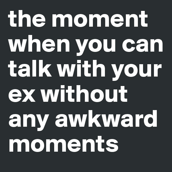 the moment when you can talk with your ex without any awkward moments