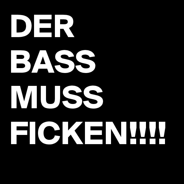 DER
BASS
MUSS
FICKEN!!!!