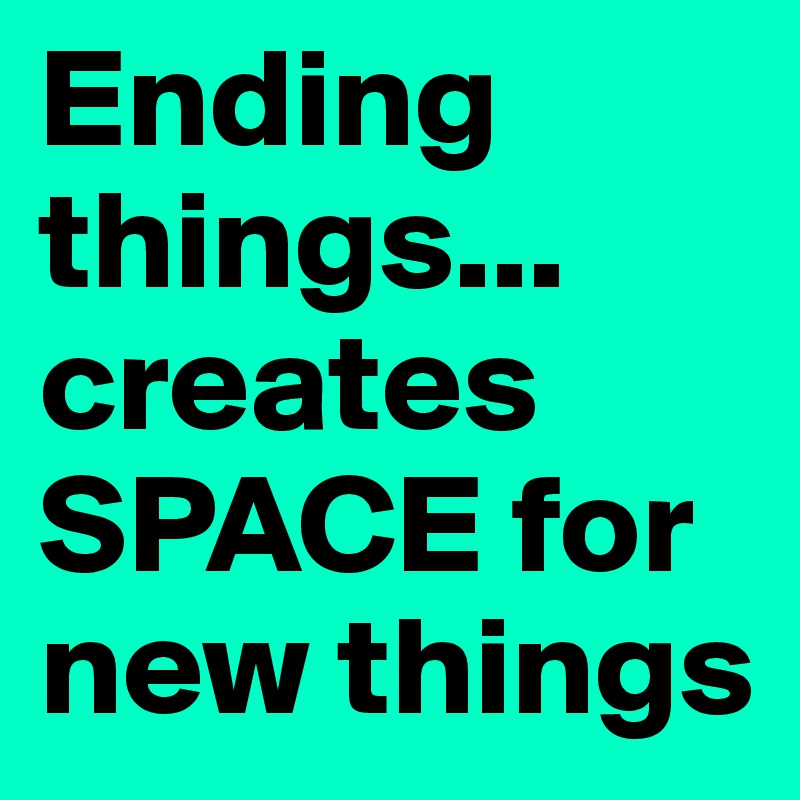 Ending things...
creates SPACE for new things