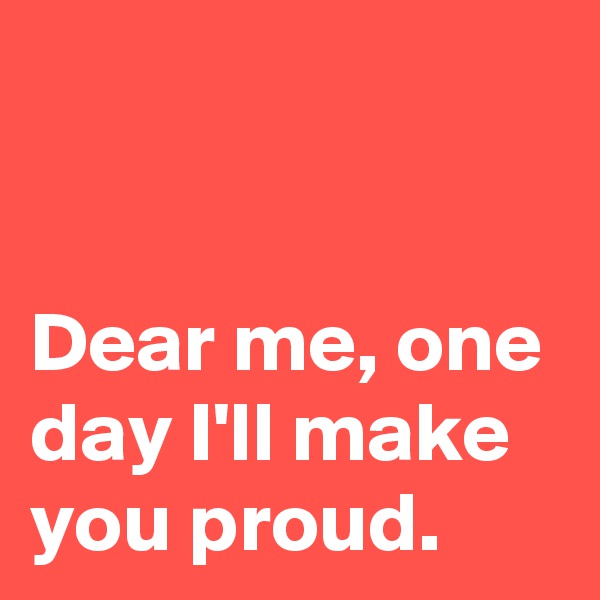                                                               
Dear me, one day I'll make you proud.