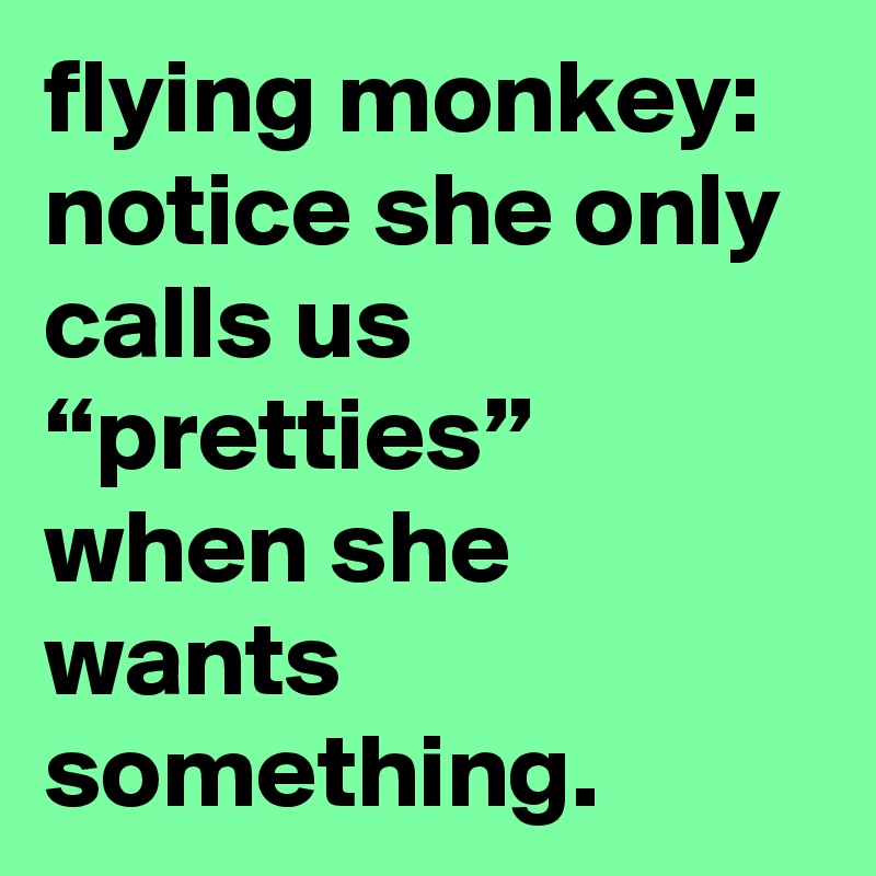 flying monkey: notice she only calls us “pretties” when she wants something.