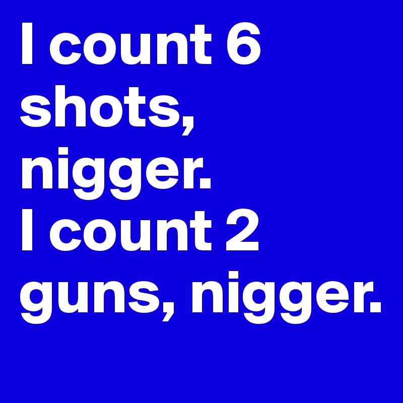 I count 6 shots, nigger.         
I count 2 guns, nigger.